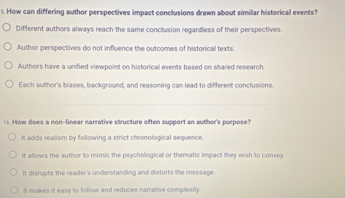 How can differing author perspectives impact conclusions drawn about similar historical events?
Different authors always reach the same conclusion regardless of their perspectives.
Author perspectives do not influence the outcomes of historical texts.
Authors have a unified viewpoint on historical events based on shared research.
Each author's biases, background, and reasoning can lead to different conclusions.
16. How does a non-linear narrative structure often support an author's purpose?
It adds realism by following a strict chronological sequence.
It allows the author to mimic the psychological or thematic impact they wish to convey.
It disrupts the reader's understanding and distorts the message.
It makes it easy to follow and reduces narrative complexity.