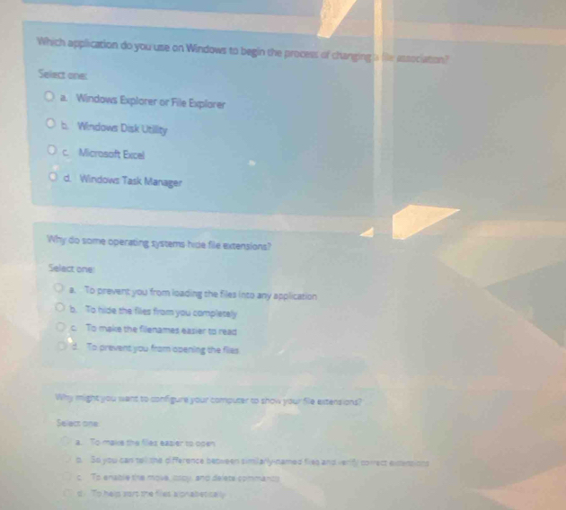 Which application do you use on Windows to begin the process of changing a file association?
Select one:
a. Windows Explorer or File Explorer
b. Windows Disk Utility
c. Microsoft Excel
d. Windows Task Manager
Why do some operating systems hide file extensions?
Select one:
a. To prevent you from loading the files into any application
b. To hide the files from you completely
c. To make the filenames easier to read
d. To prevent you from opening the files
Why might you want to configure your computer to show your file extersions?
Select one
a. To make the files easier to open
o. So you can tell the difference beqween similarly-named fies and verify cowect exmensions
c To enable the move, ssoy, and delete opmmancy
d. To help sort the files alonabletically