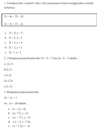 Tentukan nilai variabel x dan y dari persamaan berikut menggunakan metode
substitusi
2x+4y=28...(i)
3x+2y=22...(ii
a. X=4, y=5
b. X=5, y=4
c. X=3, y=6
d. X=2, y=2
e. X=1, y=2
2. ) Himpunan penyelesaian dari 3a+b=5 dan 2a-b=5 adalah ...
a. (2,-1)
b. (2,1)
C. (1,2)
d. (-1,2)
(1,-2)
3. Himpunan penyelesaian dari
2x+3y=1
4x-3y=20 adalah ...
a. (x=2,y=6)
b. (x-7/2,y-2)
c . (x=-7/2,y=6)
d. (x=2,y=7/2)
c . (x-7/2,y--2)