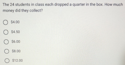 The 24 students in class each dropped a quarter in the box. How much
money did they collect?
$4.00
$4.50
$6.00
$8.00
$12.00