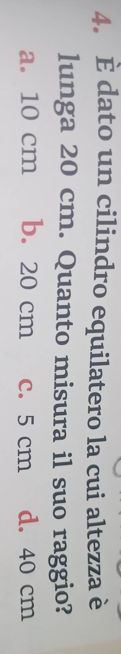 È dato un cilindro equilatero la cui altezza è
lunga 20 cm. Quanto misura il suo raggio?
a. 10 cm b. 20 cm d. 40 cm
c. 5 cm