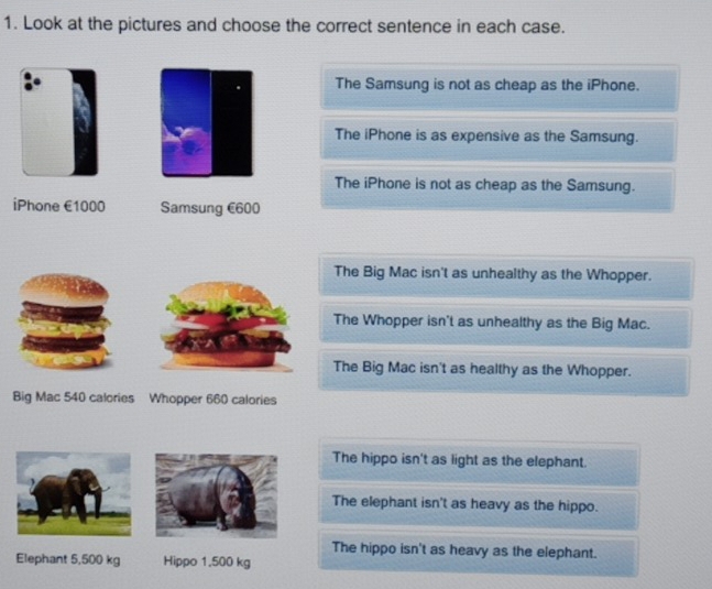 Look at the pictures and choose the correct sentence in each case.
The Samsung is not as cheap as the iPhone.
The iPhone is as expensive as the Samsung.
The iPhone is not as cheap as the Samsung.
iPhone €1000 Samsung €600
The Big Mac isn't as unhealthy as the Whopper.
The Whopper isn't as unhealthy as the Big Mac.
The Big Mac isn't as healthy as the Whopper.
Big Mac 540 calories Whopper 660 calories
The hippo isn't as light as the elephant.
The elephant isn't as heavy as the hippo.
The hippo isn't as heavy as the elephant.
Elephant 5,500 kg Hippo 1.500 kg