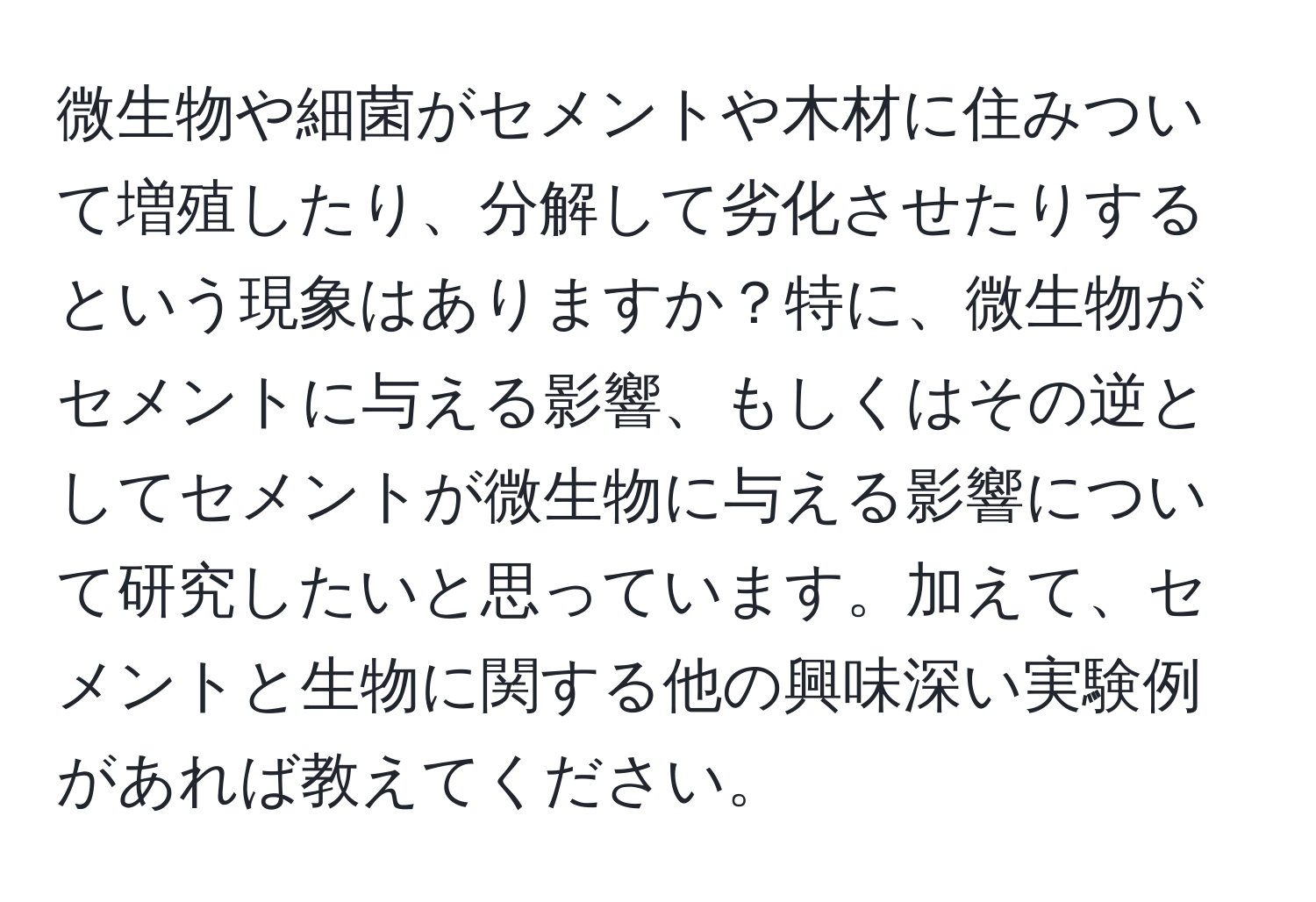 微生物や細菌がセメントや木材に住みついて増殖したり、分解して劣化させたりするという現象はありますか？特に、微生物がセメントに与える影響、もしくはその逆としてセメントが微生物に与える影響について研究したいと思っています。加えて、セメントと生物に関する他の興味深い実験例があれば教えてください。