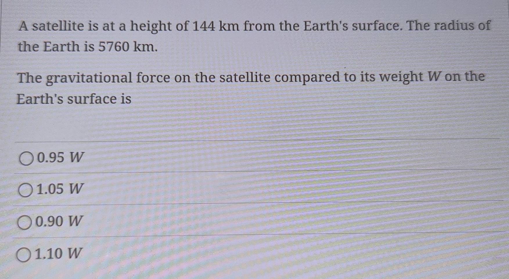 A satellite is at a height of 144 km from the Earth's surface. The radius of
the Earth is 5760 km.
The gravitational force on the satellite compared to its weight W on the
Earth's surface is
0.95 W
1.05 W
0.90 W
1.10 W