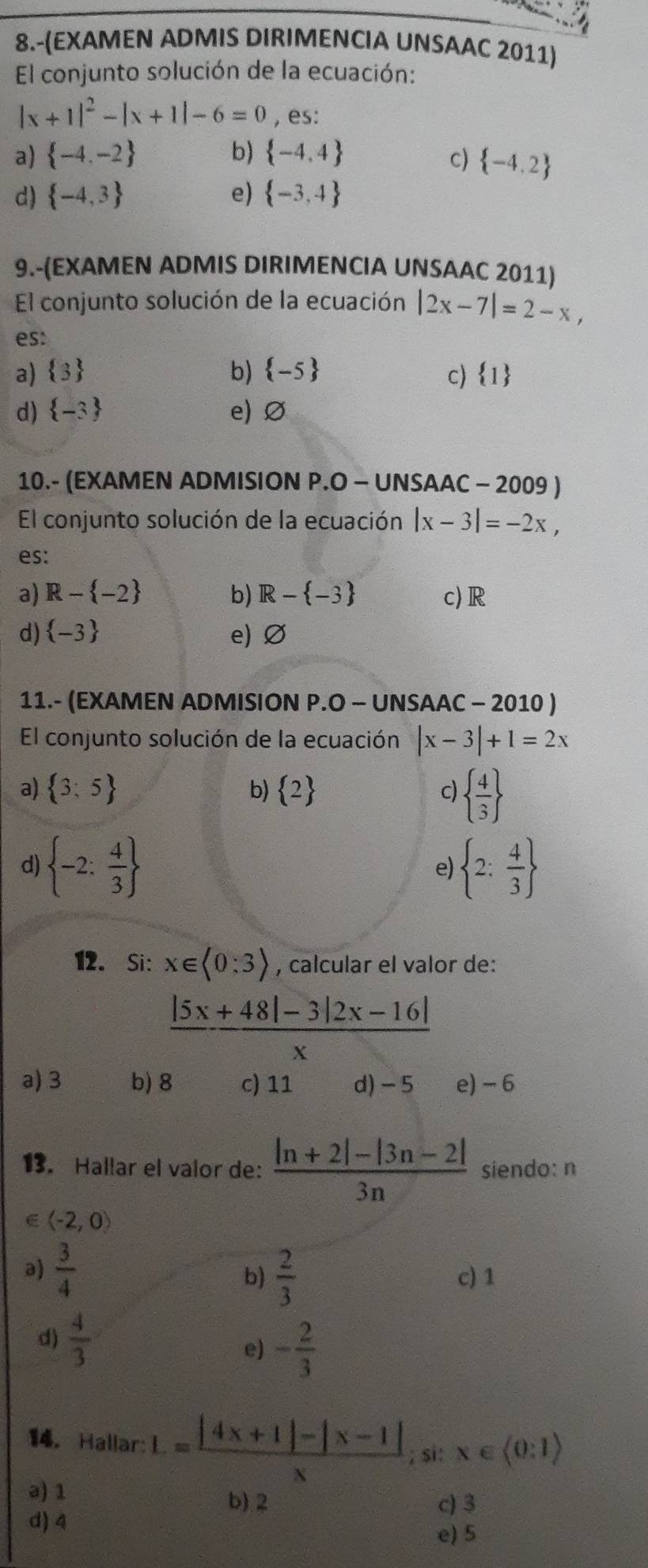 8.-(EXAMEN ADMIS DIRIMENCIA UNSAAC 2011)
El conjunto solución de la ecuación:
|x+1|^2-|x+1|-6=0 , es:
a)  -4,-2 b)  -4,4 c)  -4,2
d)  -4,3 e)  -3,4
9.-(EXAMEN ADMIS DIRIMENCIA UNSAAC 2011)
El conjunto solución de la ecuación |2x-7|=2-x,
es:
a)  3 b)  -5 c)  1
d)  -3 e) Ø
10.- (EXAMEN ADMISION P.O - UNSAAC - 2009 )
El conjunto solución de la ecuación |x-3|=-2x,
es:
a) R- -2 b) R- -3 c)R
d)  -3 e)Ø
11.- (EXAMEN ADMISION P.O - UNSAAC - 2010 )
El conjunto solución de la ecuación |x-3|+1=2x
a)  3;5 b)  2 c)   4/3 
d)  -2: 4/3   2: 4/3 
e)
12. Si: x∈ langle 0:3rangle , calcular el valor de:
 (|5x+48|-3|2x-16|)/x 
a) 3 b) 8 c) 11 d)-5 e) - 6
13. Hallar el valor de:  (|n+2|-|3n-2|)/3n  siendo: n
langle -2,0rangle
b)  2/3 
a)  3/4  c) 1
d)  4/3 
e) - 2/3 
14. Hallar: L= (|4x+1|-|x-1|)/x ; si: x∈ (0:1)
a) 1
b) 2 c) 3
d) 4
e) 5