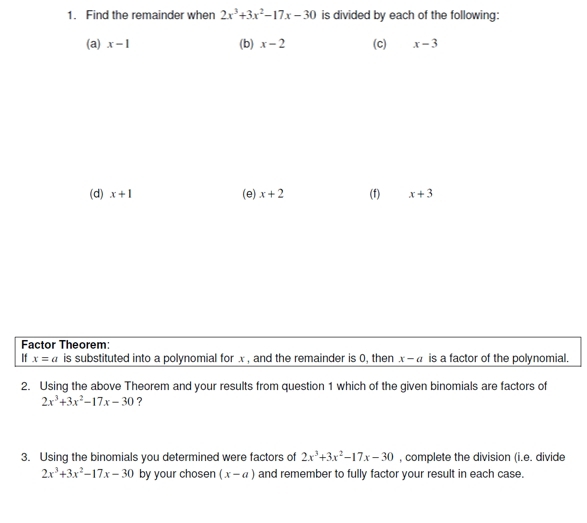 Find the remainder when 2x^3+3x^2-17x-30 is divided by each of the following: 
(a) x-1 (b) x-2 (c) x-3
(d) x+1 (e) x+2 (f) x+3
Factor Theorem: 
If x=a is substituted into a polynomial for x , and the remainder is 0, then x-a is a factor of the polynomial. 
2. Using the above Theorem and your results from question 1 which of the given binomials are factors of
2x^3+3x^2-17x-30 ? 
3. Using the binomials you determined were factors of 2x^3+3x^2-17x-30 , complete the division (i.e. divide
2x^3+3x^2-17x-30 by your cho sen (x-a) and remember to fully factor your result in each case.