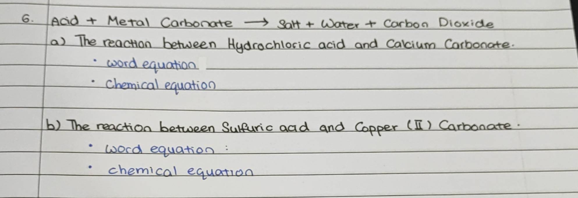 Acd + Metal Carbonate -Salt + Water + Carbon Dioxide 
a) The reaction between Hydrochloric acid and Calcium Corbonate. 
word equation 
chemical equation 
b) The reaction between Sulfuric aad and Copper (1) Carbonate. 
word equation : 
chemical equation