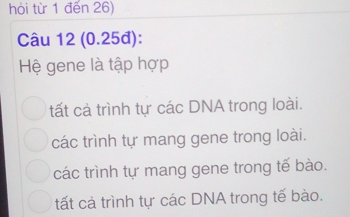 hỏi từ 1 đến 26)
Câu 12 (0.25đ):
Hệ gene là tập hợp
tất cả trình tự các DNA trong loài.
các trình tự mang gene trong loài.
các trình tự mang gene trong tế bào.
tất cả trình tự các DNA trong tế bào.