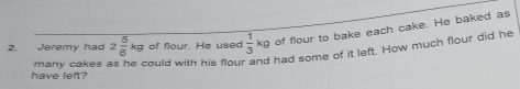 Jeremy had 2 5/6 kg of flour. He used  1/3 kg of flour to bake each cake. He baked as 
many cakes could with his flour and had some of it left. How much flour did he 
have left?