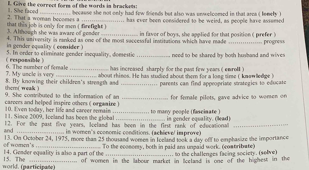 Give the correct form of the words in brackets: 
1. She faced _because she not only had few friends but also was unwelcomed in that area ( lonely ) 
2. That a woman becomes a _has ever been considered to be weird, as people have assumed 
that this job is only for men ( firefight ) 
3. Although she was aware of gender _in favor of boys, she applied for that position ( prefer ) 
4. This university is ranked as one of the most successful institutions which have made _progress 
in gender equality ( consider ) 
5. In order to eliminate gender inequality, domestic _need to be shared by both husband and wives 
( responsible ) 
6. The number of female _has increased sharply for the past few years ( enroll ) 
7. My uncle is very _about rhinos. He has studied about them for a long time ( knowledge ) 
8. By knowing their children’s strength and 
them( weak ) _parents can find appropriate strategies to educate 
9. She contributed to the information of an_ 
for female pilots, gave advice to women on 
careers and helped inspire others ( organize ) 
10. Even today, her life and career remain _to many people (fascinate ) 
11. Since 2009, Iceland has been the global _in gender equality. (lead) 
12. For the past five years, Iceland has been in the first rank of educational_ 
and _in women’s economic conditions. (achieve/ improve) 
13. On October 24, 1975, more than 25 thousand women in Iceland took a day off to emphasize the importance 
of women’s _To the economy, both in paid ans unpaid work. (contribute) 
14. Gender equality is also a part of the _to the challenges facing society. (solve) 
15. The _of women in the labour market in Iceland is one of the highest in the 
world. (participate)