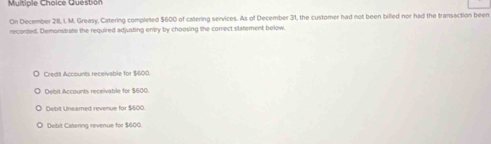 Question
On December 28, I. M. Greasy, Catering completed $600 of catering services. As of December 31, the customer had not been billed nor had the transaction been
recorded. Demonstrate the required adjusting entry by choosing the correct statement below.
Credit Accounts receivable for $600.
Debit Accounts receivable for $600.
Debit Uneamed revenue for $600.
Debit Catering revenue for $600.