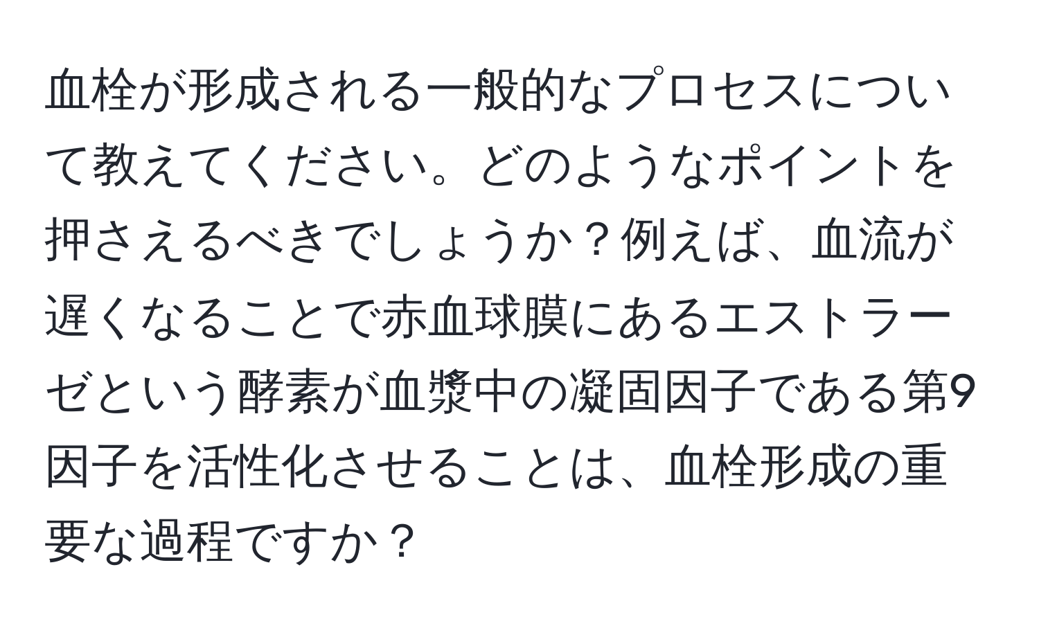 血栓が形成される一般的なプロセスについて教えてください。どのようなポイントを押さえるべきでしょうか？例えば、血流が遅くなることで赤血球膜にあるエストラーゼという酵素が血漿中の凝固因子である第9因子を活性化させることは、血栓形成の重要な過程ですか？