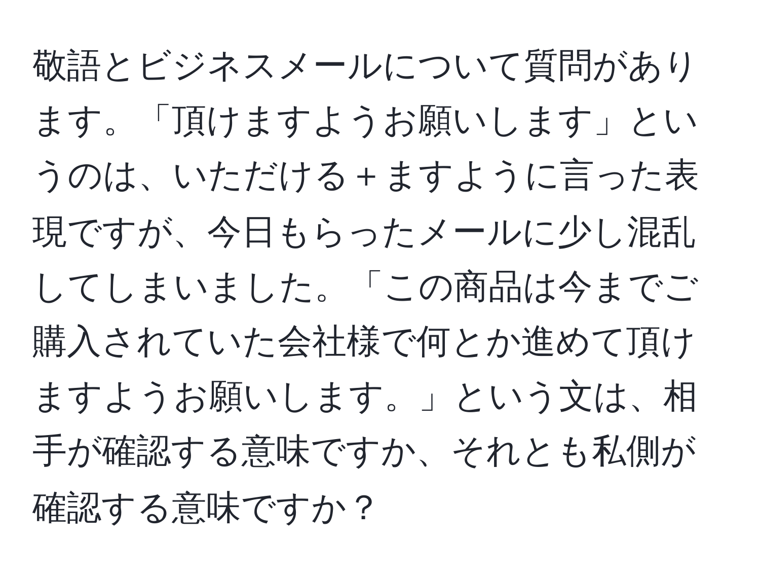 敬語とビジネスメールについて質問があります。「頂けますようお願いします」というのは、いただける＋ますように言った表現ですが、今日もらったメールに少し混乱してしまいました。「この商品は今までご購入されていた会社様で何とか進めて頂けますようお願いします。」という文は、相手が確認する意味ですか、それとも私側が確認する意味ですか？