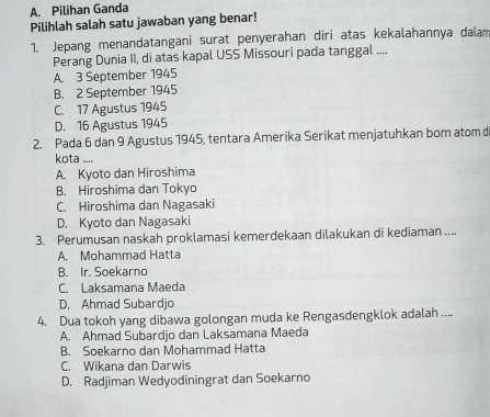 A. Pilihan Ganda
Pilihlah salah satu jawaban yang benar!
1. Jepang menandatangani surat penyerahan diri atas kekalahannya dalam
Perang Dunia II, di atas kapal USS Missouri pada tanggal ....
A. 3 September 1945
B. 2 September 1945
C. 17 Agustus 1945
D. 16 Agustus 1945
2. Pada 6 dan 9 Agustus 1945, tentara Amerika Serikat menjatuhkan bom atom d
kota ....
A. Kyoto dan Hiroshima
B. Hiroshima dan Tokyo
C. Hiroshima dan Nagasaki
D. Kyoto dan Nagasaki
3. Perumusan naskah proklamasi kemerdekaan dilakukan di kediaman ....
A. Mohammad Hatta
B. Ir. Soekarno
C. Laksamana Maeda
D. Ahmad Subardjo
4. Dua tokoh yang dibawa golongan muda ke Rengasdengklok adalah ....
A. Ahmad Subardjo dan Laksamana Maeda
B. Soekarno dan Mohammad Hatta
C. Wikana dan Darwis
D. Radjiman Wedyodiningrat dan Soekarno