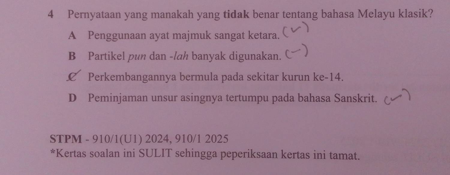 Pernyataan yang manakah yang tidak benar tentang bahasa Melayu klasik?
)
A Penggunaan ayat majmuk sangat ketara.
B Partikel pun dan -lah banyak digunakan. C )
£ Perkembangannya bermula pada sekitar kurun ke -14.
D Peminjaman unsur asingnya tertumpu pada bahasa Sanskrit.
STPM - 910/1(U1) 2024, 910/1 2025
*Kertas soalan ini SULIT sehingga peperiksaan kertas ini tamat.