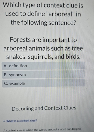 Which type of context clue is
used to defne "arboreal" in
the following sentence?
Forests are important to
arboreal animals such as tree
snakes, squirrels, and birds.
A. defnition
B. synonym
C. example
Decoding and Context Clues
What is a context clue?
A context clue is when the words around a word can help us