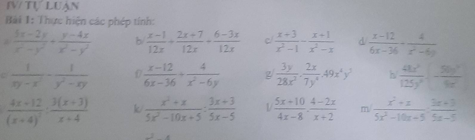 tự luận 
Bải 1: Thực hiện các phép tính:
= (5x-2y)/x^2-y^2 + (y-4x)/x^2-y^2 
b/  (x-1)/12x + (2x+7)/12x + (6-3x)/12x  C  (x+3)/x^2-1 - (x+1)/x^2-x  d  (x-12)/6x-36 - 4/x^2-6y 
C  1/xy-x^2 - 1/y^2-xy 
0  (x-12)/6x-36 + 4/x^2-6y 
g  3y/28x^2 ·  2x/7y^4 · 49x^4y^3
h  41x^2/125y^2 · - 50y^2/4x 
frac 4x+12(x+4)^2: (3(x+3))/x+4 
k  (x^2+x)/5x^2-10x+5 : (3x+3)/5x-5  1  (5x+10)/4x-8 ·  (4-2x)/x+2  m  (x^2+x)/5x^2-10x-5 ·  (3x+3)/5x-5 