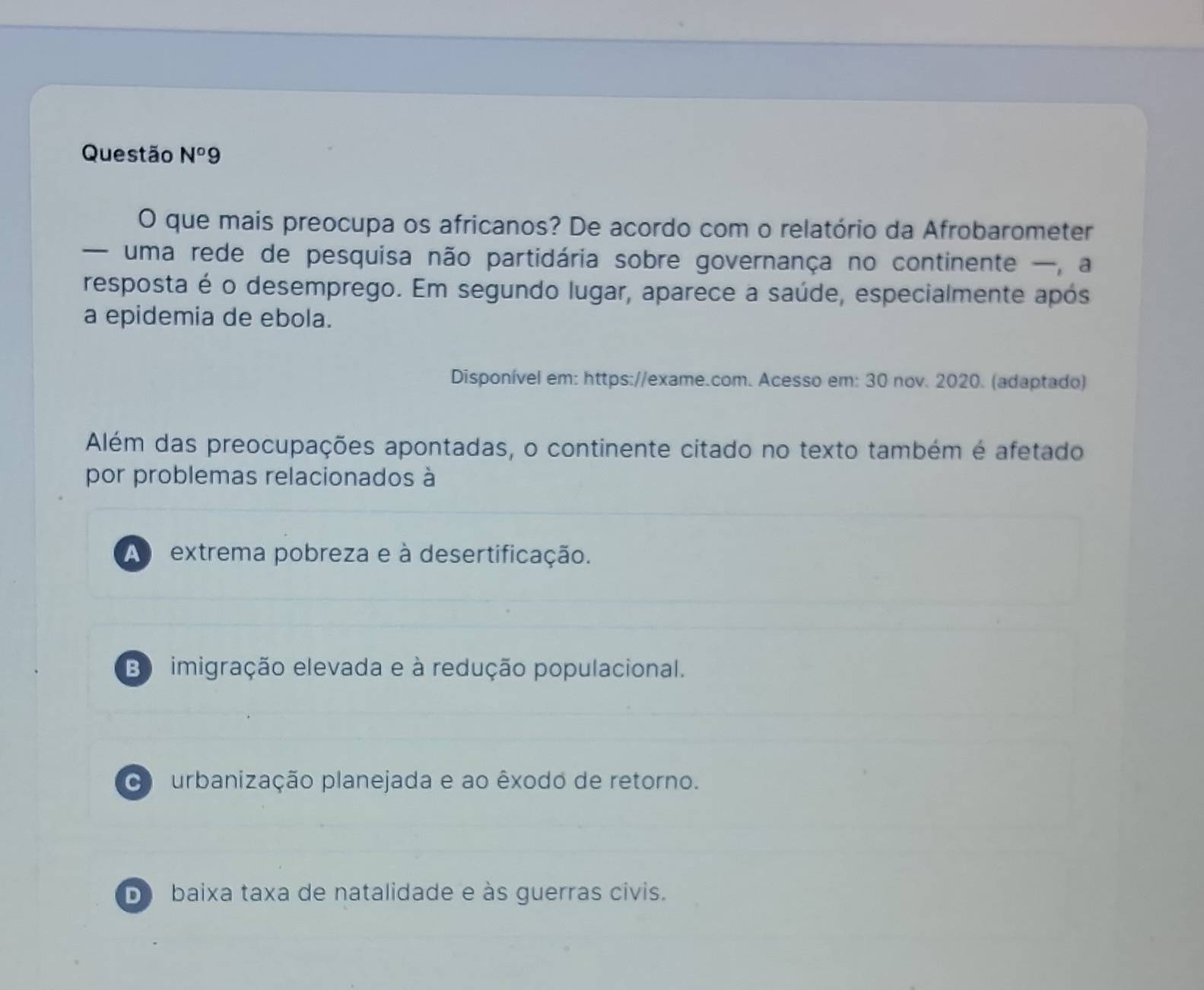 Questão N°9 
O que mais preocupa os africanos? De acordo com o relatório da Afrobarometer
— uma rede de pesquisa não partidária sobre governança no continente —, a
resposta é o desemprego. Em segundo lugar, aparece a saúde, especialmente após
a epidemia de ebola.
Disponível em: https://exame.com. Acesso em: 30 nov. 2020. (adaptado)
Além das preocupações apontadas, o continente citado no texto também é afetado
por problemas relacionados à
A extrema pobreza e à desertificação.
B imigração elevada e à redução populacional.
urbanização planejada e ao êxodo de retorno.
D baixa taxa de natalidade e às guerras civis.