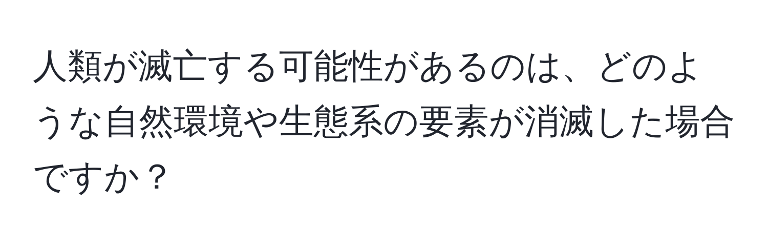 人類が滅亡する可能性があるのは、どのような自然環境や生態系の要素が消滅した場合ですか？