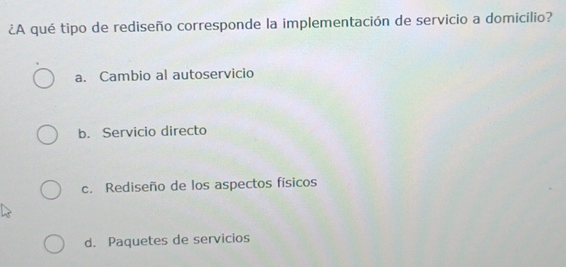 ¿A qué tipo de rediseño corresponde la implementación de servicio a domicilio?
a. Cambio al autoservicio
b. Servicio directo
c. Rediseño de los aspectos físicos
d. Paquetes de servicios