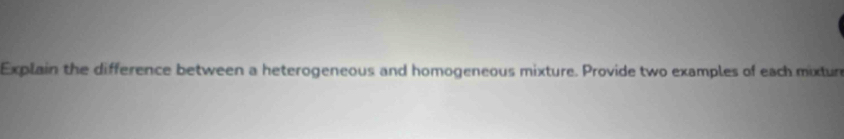 Explain the difference between a heterogeneous and homogeneous mixture. Provide two examples of each mixtur