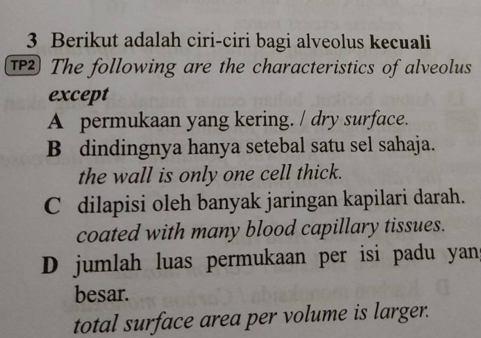 Berikut adalah ciri-ciri bagi alveolus kecuali
T The following are the characteristics of alveolus
except
A permukaan yang kering. / dry surface.
B dindingnya hanya setebal satu sel sahaja.
the wall is only one cell thick.
C dilapisi oleh banyak jaringan kapilari darah.
coated with many blood capillary tissues.
D jumlah luas permukaan per isi padu yans
besar.
total surface area per volume is larger.