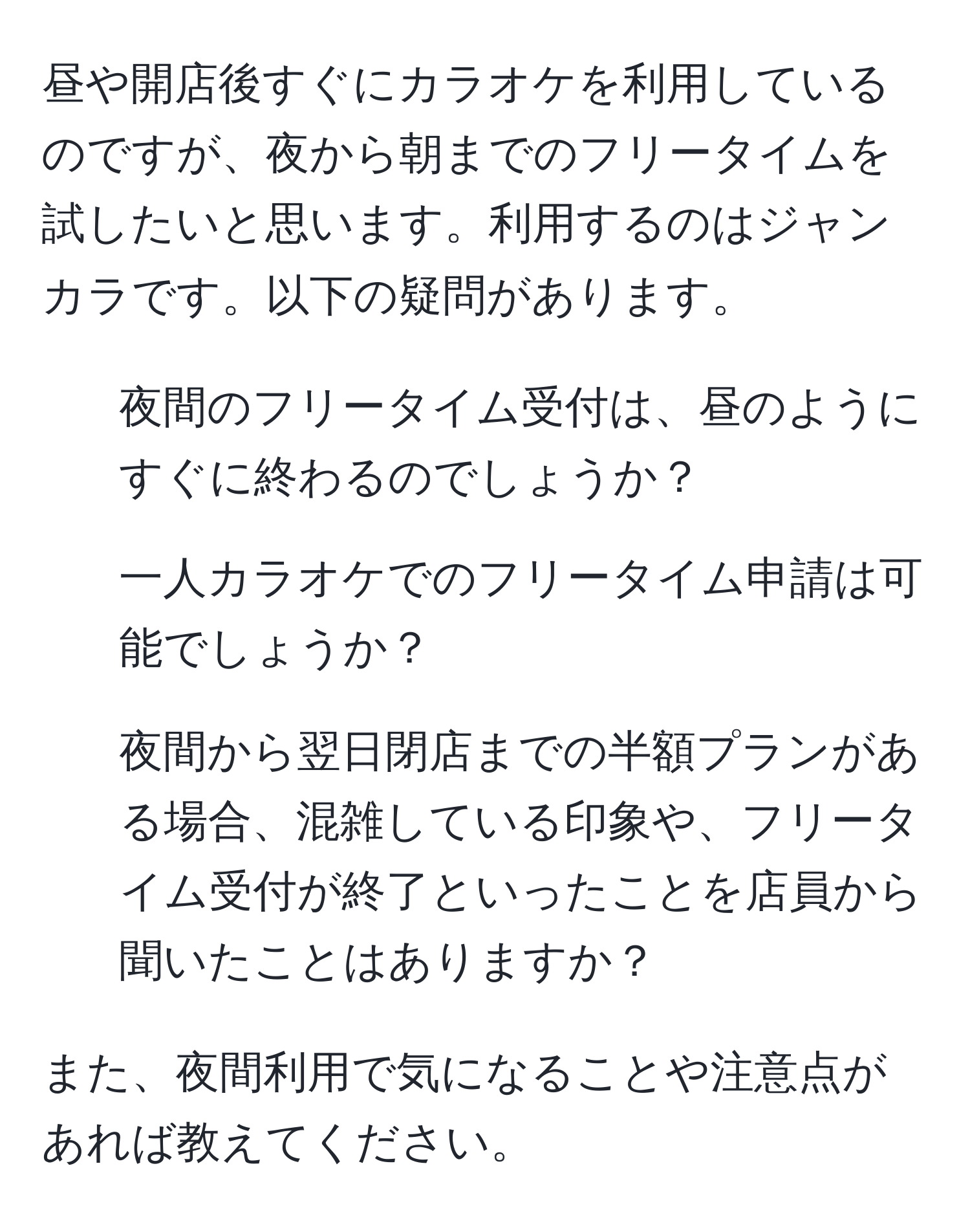 昼や開店後すぐにカラオケを利用しているのですが、夜から朝までのフリータイムを試したいと思います。利用するのはジャンカラです。以下の疑問があります。  
1. 夜間のフリータイム受付は、昼のようにすぐに終わるのでしょうか？  
2. 一人カラオケでのフリータイム申請は可能でしょうか？  
3. 夜間から翌日閉店までの半額プランがある場合、混雑している印象や、フリータイム受付が終了といったことを店員から聞いたことはありますか？  

また、夜間利用で気になることや注意点があれば教えてください。