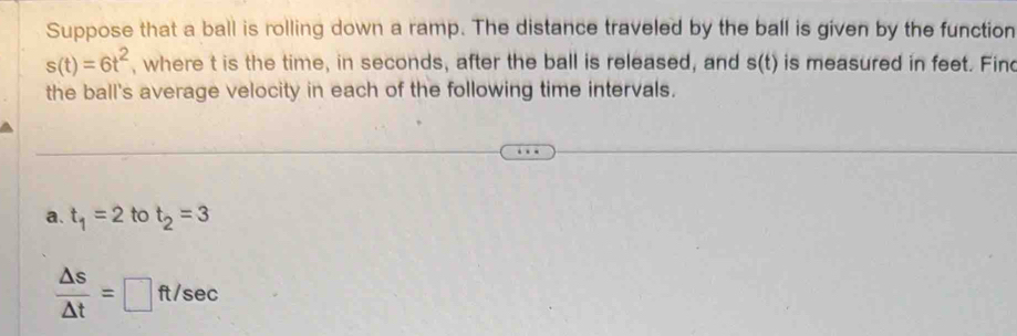 Suppose that a ball is rolling down a ramp. The distance traveled by the ball is given by the function
s(t)=6t^2 , where t is the time, in seconds, after the ball is released, and s(t) is measured in feet. Fin 
the ball's average velocity in each of the following time intervals. 
a. t_1=2 to t_2=3
 △ s/△ t =□ ft/sec