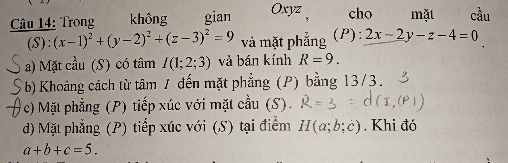 Trong 
không gian 
Oxyz 
cho mặt cầu 
(S) : (x-1)^2+(y-2)^2+(z-3)^2=9 và mặt phắng (P): 2x-2y-z-4=0
a) Mặt cầu (S) có tâm I(1;2;3) và bán kính R=9. 
(b) Khoảng cách từ tâm / đến mặt phẳng (P) bằng 13/3. 
c) Mặt phẳng (P) tiếp xúc với mặt cầu (S). 
d) Mặt phẳng (P) tiếp xúc với (S) tại điểm H(a;b;c). Khi đó
a+b+c=5.