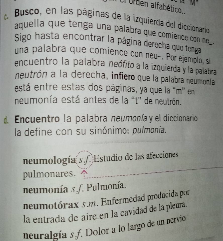 à ''M'
Ol urden alfabético..
C.
Busco, en las páginas de la izquierda del diccionario
aquella que tenga una palabra que comience con ne_ 
Sigo hasta encontrar la página derecha que tenga
una palabra que comience con neu-. Por ejemplo, si
encuentro la palabra neófito a la izquierda y la palabra
neutrón a la derecha, infiero que la palabra neumonía
está entre estas dos páginas, ya que la “m” en
neumonía está antes de la “t” de neutrón.
d. Encuentro la palabra neumonía y el diccionario
la define con su sinónimo: pulmonía.
neumología s f. Estudio de las afecciones
pulmonares.
neumonía s.f. Pulmonía.
neumotórax s.m. Enfermedad producida por
la entrada de aire en la cavidad de la pleura.
neuralgía s.f. Dolor a lo largo de un nervio