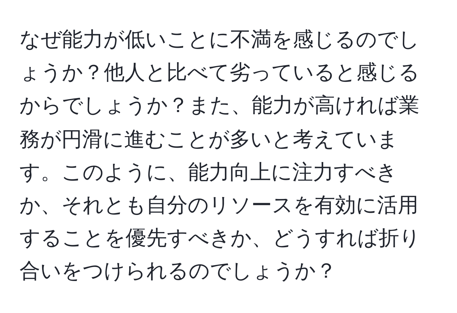 なぜ能力が低いことに不満を感じるのでしょうか？他人と比べて劣っていると感じるからでしょうか？また、能力が高ければ業務が円滑に進むことが多いと考えています。このように、能力向上に注力すべきか、それとも自分のリソースを有効に活用することを優先すべきか、どうすれば折り合いをつけられるのでしょうか？