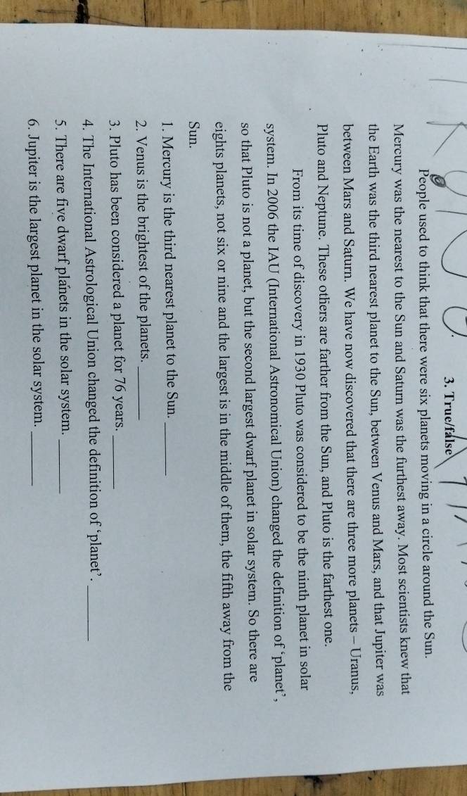 True/false 
People used to think that there were six planets moving in a circle around the Sun. 
Mercury was the nearest to the Sun and Saturn was the furthest away. Most scientists knew that 
the Earth was the third nearest planet to the Sun, between Venus and Mars, and that Jupiter was 
between Mars and Saturn. We have now discovered that there are three more planets - Uranus, 
Pluto and Neptune. These others are farther from the Sun, and Pluto is the farthest one. 
From its time of discovery in 1930 Pluto was considered to be the ninth planet in solar 
system. In 2006 the IAU (International Astronomical Union) changed the definition of ‘planet’, 
so that Pluto is not a planet, but the second largest dwarf planet in solar system. So there are 
eights planets, not six or nine and the largest is in the middle of them, the fifth away from the 
Sun. 
1. Mercury is the third nearest planet to the Sun._ 
2. Venus is the brightest of the planets._ 
3. Pluto has been considered a planet for 76 years._ 
4. The International Astrological Union changed the definition of ‘planet’._ 
5. There are five dwarf planets in the solar system._ 
6. Jupiter is the largest planet in the solar system._
