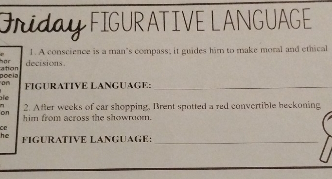 Griday FIGURATIVE LANGUAGE 
e 1. A conscience is a man’s compass; it guides him to make moral and ethical 
hor 
ation decisions. 
poeia 
on FIGURATIVE LANGUAGE:_ 
bie 
n 2. After weeks of car shopping, Brent spotted a red convertible beckoning 
on 
him from across the showroom. 
ce 
he FIGURATIVE LANGUAGE:_