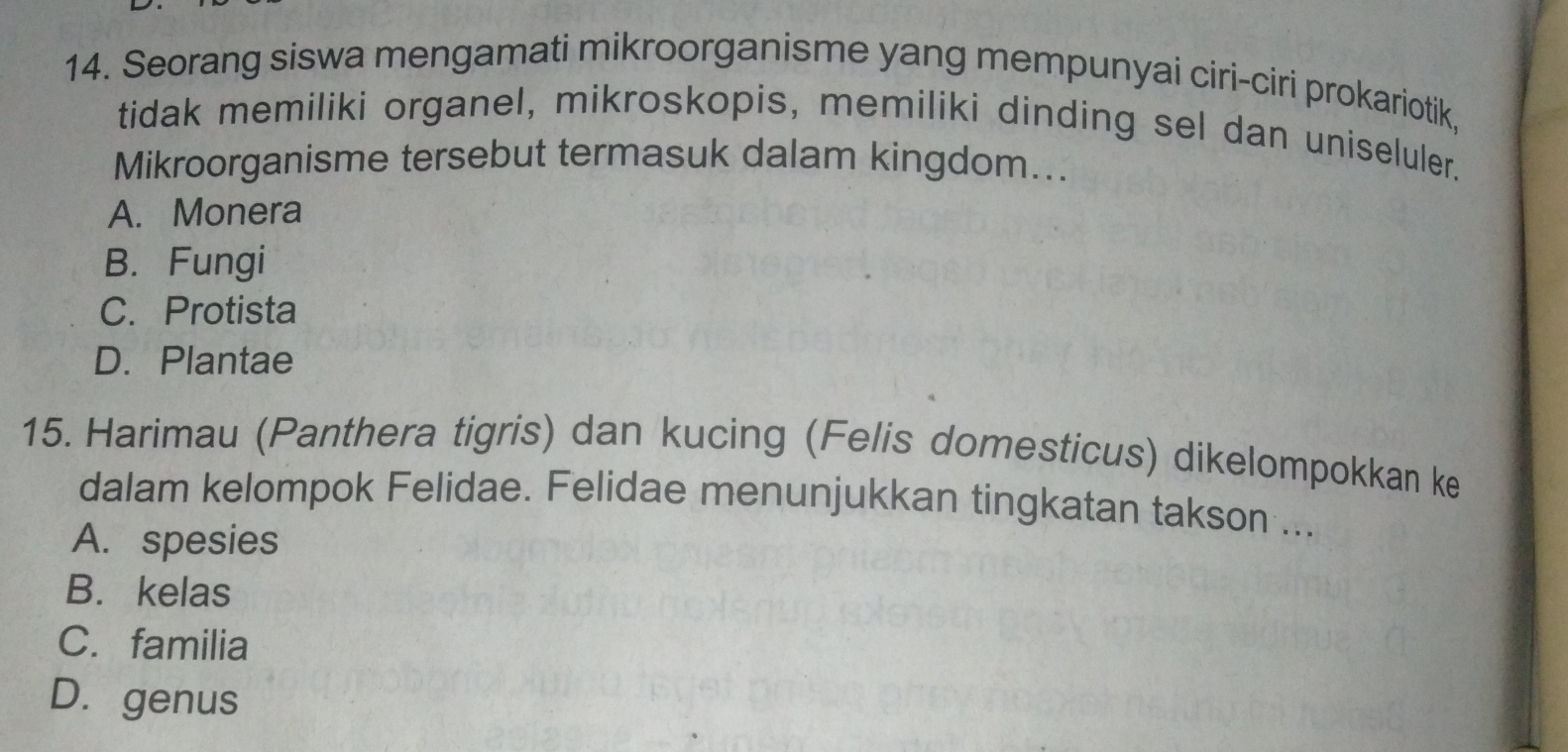 Seorang siswa mengamati mikroorganisme yang mempunyai ciri-ciri prokariotik,
tidak memiliki organel, mikroskopis, memiliki dinding sel dan uniseluler.
Mikroorganisme tersebut termasuk dalam kingdom...
A. Monera
B. Fungi
C. Protista
D. Plantae
15. Harimau (Panthera tigris) dan kucing (Felis domesticus) dikelompokkan ke
dalam kelompok Felidae. Felidae menunjukkan tingkatan takson ...
A. spesies
B. kelas
C. familia
D. genus