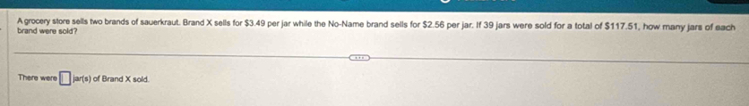 A grocery store sells two brands of sauerkraut. Brand X sells for $3.49 per jar while the No-Name brand sells for $2.56 per jar. If 39 jars were sold for a total of $117.51, how many jars of each 
brand were sold? 
There were □ jar(s) of Brand X sold.