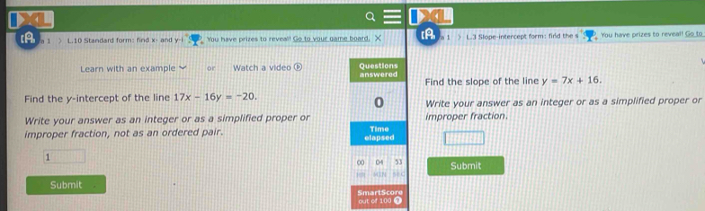 [A /a 1 > L.10 Standard form: find x - and y -i You have prizes to reveal! Go to your game board. X [A L.3 Slope-intercept form: finld the s You have prizes to reveal! Go to 
Learn with an example or Watch a video ⑥ answered Questions 
Find the slope of the line y=7x+16. 
0 
Find the y-intercept of the line 17x-16y=-20. Write your answer as an integer or as a simplified proper or 
Write your answer as an integer or as a simplified proper or improper fraction. 
improper fraction, not as an ordered pair. elapsed Time 
1 (1111□  
00 0 53 Submit 
MTP 
Submit 
SmartScore out of 100 1