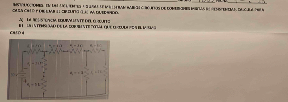 INSTRUCCIONES: EN LAS SIGUIENTES FIGURAS SE MUESTRAN VARIOS CIRCUITOS DE CONEXIONES MIXTAS DE RESISTENCIAS, CALCULA PARA
CADA CASO Y DIBUJAR EL CIRCUITO QUE VA QUEDANDO.
A) LA RESISTENCIA EQUIVALENTE DEL CIRCUITO
B) LA INTENSIDAD DE LA CORRIENTE TOTAL QUE CIRCULA POR EL MISMO
CASO 4