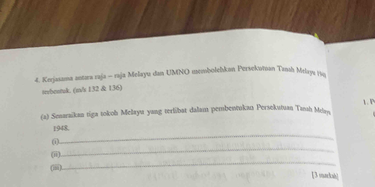 Kerjasama antara raja - raja Melayu dan UMNO membolelıkan Persekutuan Tanah Melayu 1948 
terbentuk. (m/s 132 & 136) 
(a) Senaraikan tiga tokoh Melayu yang terlibat dalam pembentukan Persekutuau Tanah Melaya 1、 P
_ 
1948. 
_ 
(1). 
(ii). 
(iii) 
_ 
[3 markah]