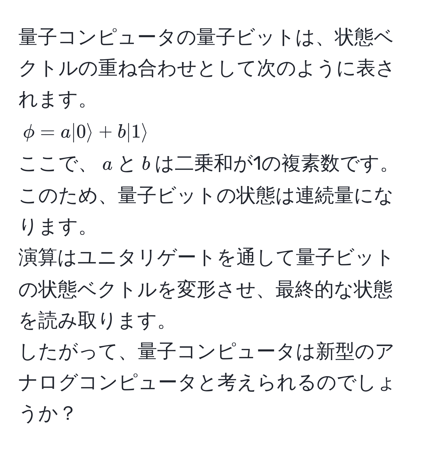 量子コンピュータの量子ビットは、状態ベクトルの重ね合わせとして次のように表されます。  
(phi = a|0rangle + b|1rangle)  
ここで、(a)と(b)は二乗和が1の複素数です。このため、量子ビットの状態は連続量になります。  
演算はユニタリゲートを通して量子ビットの状態ベクトルを変形させ、最終的な状態を読み取ります。  
したがって、量子コンピュータは新型のアナログコンピュータと考えられるのでしょうか？