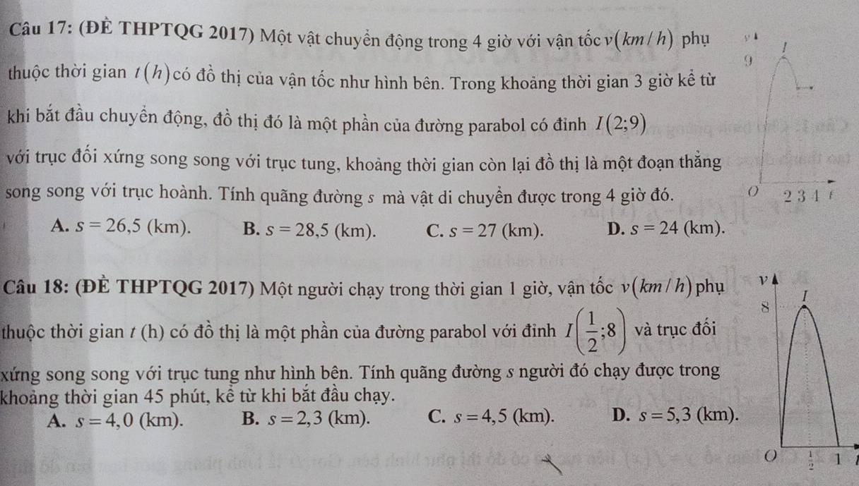 (ĐÈ THPTQG 2017) Một vật chuyển động trong 4 giờ với vận tốc v(km/ h) phụ y ！
9
thuộc thời gian 1(h)có đồ thị của vận tốc như hình bên. Trong khoảng thời gian 3 giờ kể từ
khi bắt đầu chuyển động, đồ thị đó là một phần của đường parabol có đỉnh I(2;9)
với trục đối xứng song song với trục tung, khoảng thời gian còn lại đồ thị là một đoạn thắng
song song với trục hoành. Tính quãng đường s mà vật di chuyển được trong 4 giờ đó. 2 3 4 f
A. s=26,5(km). B. s=28,5(km). C. s=27(km). D. s=24(km).
Câu 18: (ĐÈ THPTQG 2017) Một người chạy trong thời gian 1 giờ, vận tốc v(km / h)phụ 
thuộc thời gian / (h) có đồ thị là một phần của đường parabol với đinh I( 1/2 ;8) và trục đối
xứng song song với trục tung như hình bên. Tính quãng đường s người đó chạy được trong
khoảng thời gian 45 phút, kể từ khi bắt đầu chạy.
A. s=4,0(km). B. s=2,3(km). C. s=4,5(km). D. s=5,3(km).