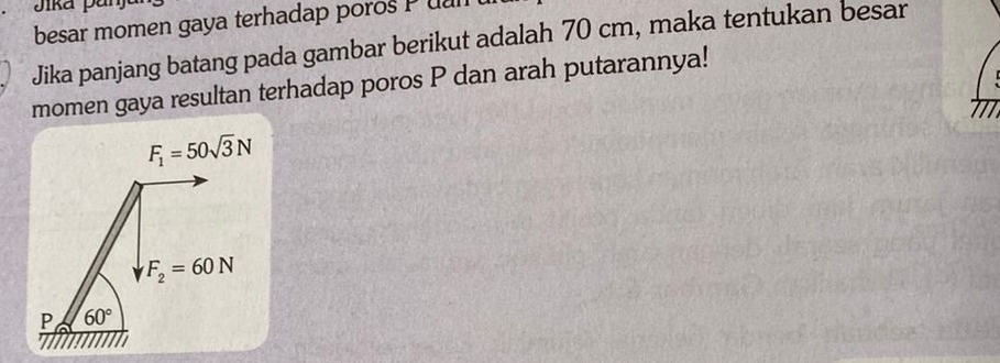 Jika pai 
besar momen gaya terhadap poros P ual 
Jika panjang batang pada gambar berikut adalah 70 cm, maka tentukan besar 
momen gaya resultan terhadap poros P dan arah putarannya! 
1
F_1=50sqrt(3)N
F_2=60N
P 60°