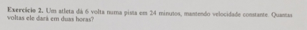 Exercício 2. Um atleta dá 6 volta numa pista em 24 minutos, mantendo velocidade constante. Quantas 
voltas ele dará em duas horas?