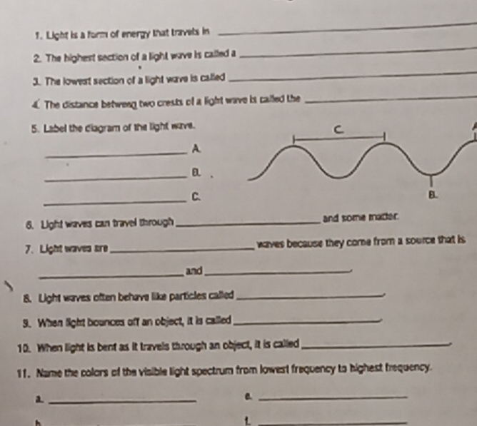 Light is a form of energy that travels in 
_ 
2. The highest section of a light wave is called a 
_ 
3. The lowest section of a light wave is called 
_ 
4. The distance between two crests of a light wave is called the 
_ 
5. Label the diagram of the light wave. 
_A. 
_ 
_C. 
6. Light waves can travel through _and some matter. 
7. Light waves are_ waves because they come from a source that is 
_and_ 
8. Light waves often behave like particles called_ 
9. When light bounces off an object, it is called_ 
10. When light is bent as it travels through an object, it is called_ 
11. Name the colors of the visible light spectrum from lowest frequency to highest frequency. 
_a 
B._ 
_L