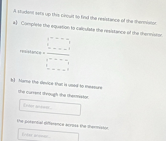 A student sets up this circuit to find the resistance of the thermistor. 
a) Complete the equation to calculate the resistance of the thermistor.
fostitiaro=frac beginarrayr 1----1 1----1 1 1-----endarray 
b) Name the device that is used to measure 
the current through the thermistor. 
Enter answer... 
the potential difference across the thermistor. 
Enter answer...