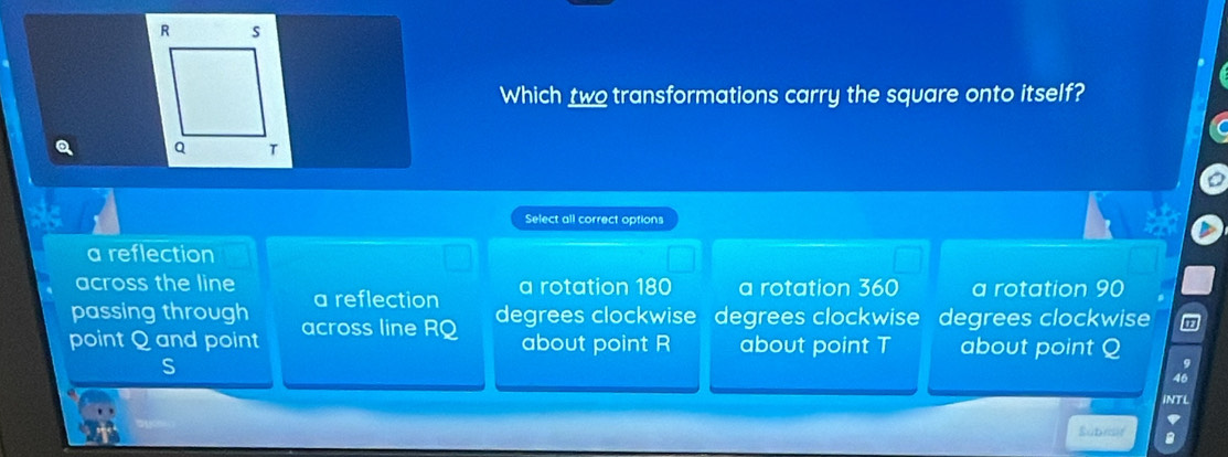 Which two transformations carry the square onto itself?
Q
Select all correct options
a reflection
across the line
passing through a reflection a rotation 180 a rotation 360 a rotation 90
degrees clockwise degrees clockwise degrees clockwise
point Q and point across line RQ about point R about point T about point Q
S
46
INTL
Subrsr