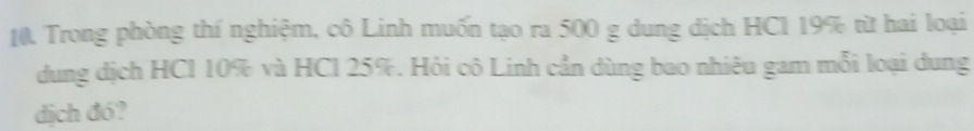 Trong phòng thí nghiệm, cô Linh muốn tạo ra 500 g dung dịch HC1 19% từ hai loại 
dung dịch HCl 10% và HCl 25%. Hỏi cô Linh cần dùng bao nhiêu gam mỗi loại dung 
dịch đó?