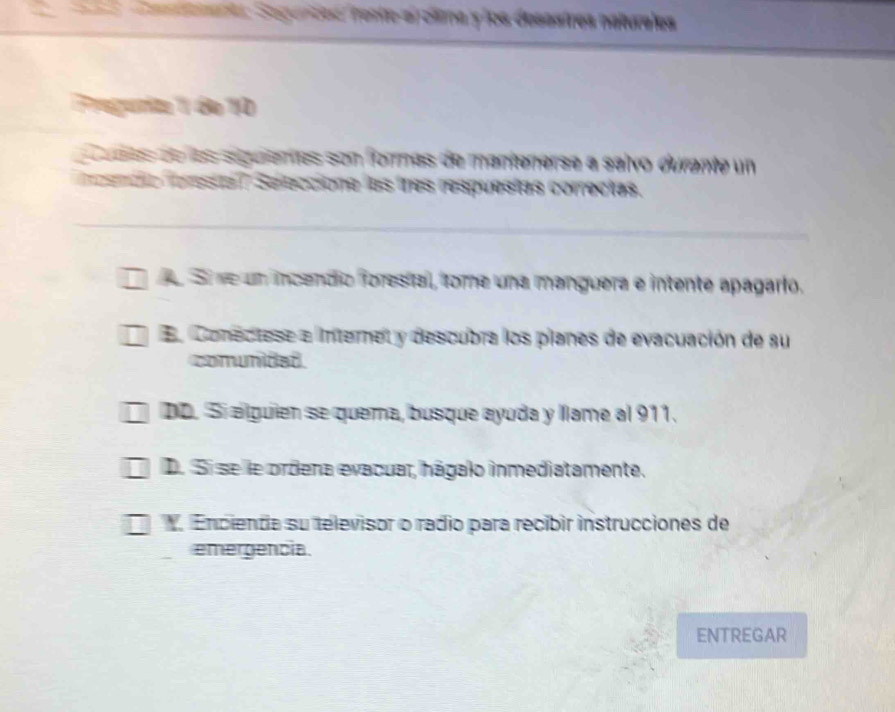 Cata Seguntes rente-a olima y los desastres naturales
Pregurite 11 de 10
cadas de las seguientas son formas de mantenerse a salvo durante un
esnda fereta l Seleccione las tres respuestas correctas.
e Si re un incendio forestal, fome una manguera e intente apagario.
En Conectese e internet y descubra los pianes de evacuación de su
comunidad
DD. Sí alguien se quema, busque ayuda y llame al 911.
D. Si se le ordena evacuar, hágalo inmediatamente.
Encienda su televisor o rádio para recíbir instrucciones de
emergencia.
ENTREGAR