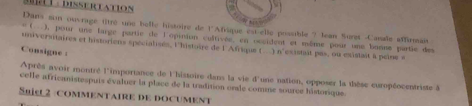 Mti : Dissertation 
N 
Dans son ouvrage titré une belle histoire de l'Afrique est-elle possible ? Jean Suret -Canale affirmant 
(..), pour une large partie de l'opinion cultivée, en occident et même pour une bonne partie des 
universitaires et historiens spécialsés, l'histoire de l'Afrique (... ) n'existait pas, ou existait à peine a 
Consigne : 
Après avoir montré l'importance de l'histoire dans la vie d'une nation, opposer la thèse européocentriste à 
celle africanistespuis évaluer la place de la tradition orale comme source historique. 
Suisu 2 commentaire de document