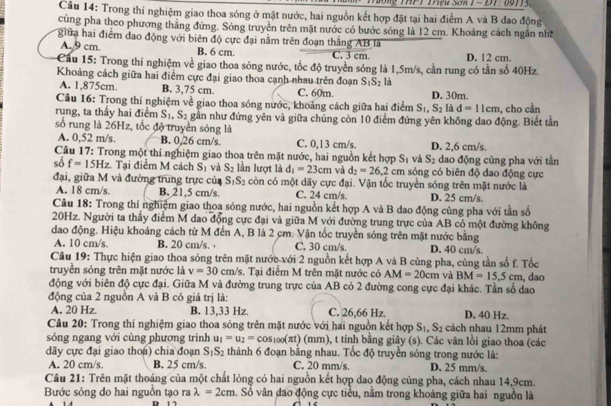 Tương THPT Triệu Sơn 1 - ĐT: 09715.
Câu 14: Trong thí nghiệm giao thoa sóng ở mặt nước, hai nguồn kết hợp đặt tại hai điểm A và B dao động
cùng pha theo phương thăng đứng. Sóng truyền trên mặt nước có bước sóng là 12 cm. Khoảng cách ngắn nh
giữa hai điểm dao động với biên độ cực đại nằm trên đoạn thắng AB là
A. 9 cm. B. 6 cm. C. 3 cm. D. 12 cm.
Cau 15: Trong thí nghiệm về giao thoa sóng nước, tốc độ truyền sóng là 1,5m/s, cần rung có tần số 40Hz.
Khoảng cách giữa hai điểm cực đại giao thoa cạnh nhau trên đoạn S_1S_2 là
A. 1,875cm. B. 3,75 cm. C. 60m. D. 30m.
Câu 16: Trong thí nghiệm về giao thoa sóng nước, khoảng cách giữa hai điểm S_1,S_2 là d=11cm , cho cần
rung, ta thầy hai điểm S_1,S_2 gần như đứng yên và giữa chúng còn 10 điểm đứng yên không dao động. Biết tần
số rung là 26Hz, tốc độ truyền sóng là
A. 0,52 m/s. B. 0,26 cm/s. C. 0,13 cm/s. D. 2,6 cm/s.
Câu 17: Trong một thí nghiệm giao thoa trên mặt nước, hai nguồn kết hợp S_1 và S_2 dao động cùng pha với tần
3 1 và
số f=15Hz. Tại điểm M cách : S_2 lần lượt là d_1=23cm và d_2=26,2cm sóng có biên độ dao động cực
đại, giữa M và đường trung trực của S_1S_2 còn có một dãy cực đại. Vận tốc truyền sóng trên mặt nước là
A. 18 cm/s. B. 21,5 cm/s. C. 24 cm/s. D. 25 cm/s.
Câu 18: Trong thí nghiệm giao thoa sóng nước, hai nguồn kết hợp A và B dao động cùng pha với tần số
20Hz. Người ta thấy điểm M dao động cực đại và giữa M với đường trung trực của AB có một đường không
dao động. Hiệu khoảng cách từ M đến A, B là 2 cm. Vận tốc truyền sóng trên mặt nước bằng
A. 10 cm/s. B. 20 cm/s. C. 30 cm/s. D. 40 cm/s.
Câu 19: Thực hiện giao thoa sóng trên mặt nước với 2 nguồn kết hợp A và B cùng pha, cùng tần số f. Tốc
truyền sóng trên mặt nước là v=30 cm/s 3. Tại điểm M trên mặt nước có AM=20cm và BM=15,5cm
động với biên độ cực đại. Giữa M và đường trung trực của AB có 2 đường cong cực đại khác. Tần số dao , dao
động của 2 nguồn A và B có giá trị là:
A. 20 Hz. B. 13,33 Hz. C. 26,66 Hz. D. 40 Hz.
Câu 20: Trong thí nghiệm giao thoa sóng trên mặt nước với hai nguồn kết hợp S_1,S_2 cách nhau 12mm phát
sóng ngang với cùng phương trình u_1=u_2=cos _100(π t) (n m ), t tính bằng giây (s). Các vân lồi giao thoa (các
dãy cực đại giao thoa) chia đoạn S_1S_2 thành 6 đoạn bằng nhau. Tốc độ truyền sóng trong nước là:
A. 20 cm/s. B. 25 cm/s. C. 20 mm/s. D. 25 mm/s.
Câu 21: Trên mặt thoáng của một chất lỏng có hai nguồn kết hợp dao động cùng pha, cách nhau 14,9cm.
Bước sóng do hai nguồn tạo ra lambda =2cm a. Số vân đao động cực tiểu, nằm trong khoảng giữa hai nguồn là