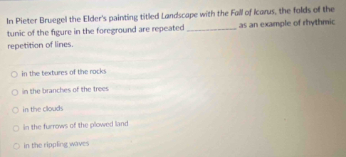 In Pieter Bruegel the Elder's painting titled Landscape with the Fall of Icarus, the folds of the
tunic of the figure in the foreground are repeated _as an example of rhythmic
repetition of lines.
in the textures of the rocks
in the branches of the trees
in the clouds
in the furrows of the plowed land
in the rippling waves